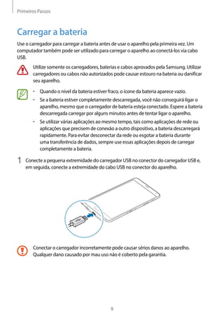 Primeiros Passos
9
Carregar a bateria
Use o carregador para carregar a bateria antes de usar o aparelho pela primeira vez. Um
computador também pode ser utilizado para carregar o aparelho ao conectá-los via cabo
USB.
Utilize somente os carregadores, baterias e cabos aprovados pela Samsung. Utilizar
carregadores ou cabos não autorizados pode causar estouro na bateria ou danificar
seu aparelho.
• 	Quando o nível da bateria estiver fraco, o ícone da bateria aparece vazio.
• 	Se a bateria estiver completamente descarregada, você não conseguirá ligar o
aparelho, mesmo que o carregador de bateria esteja conectado. Espere a bateria
descarregada carregar por alguns minutos antes de tentar ligar o aparelho.
• 	Se utilizar várias aplicações ao mesmo tempo, tais como aplicações de rede ou
aplicações que precisem de conexão a outro dispositivo, a bateria descarregará
rapidamente. Para evitar desconectar da rede ou esgotar a bateria durante
uma transferência de dados, sempre use essas aplicações depois de carregar
completamente a bateria.
1	 Conecte a pequena extremidade do carregador USB no conector do carregador USB e,
em seguida, conecte a extremidade do cabo USB no conector do aparelho.
Conectar o carregador incorretamente pode causar sérios danos ao aparelho.
Qualquer dano causado por mau uso não é coberto pela garantia.
 
