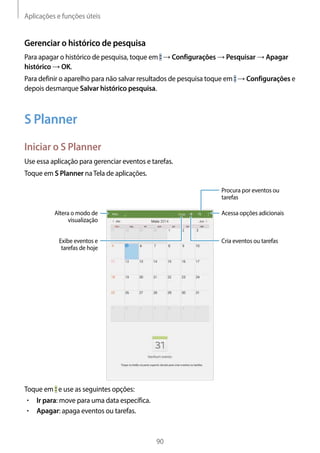 Aplicações e funções úteis
90
Gerenciar o histórico de pesquisa
Para apagar o histórico de pesquisa, toque em → Configurações → Pesquisar → Apagar
histórico → OK.
Para definir o aparelho para não salvar resultados de pesquisa toque em → Configurações e
depois desmarque Salvar histórico pesquisa.
S Planner
Iniciar o S Planner
Use essa aplicação para gerenciar eventos e tarefas.
Toque em S Planner naTela de aplicações.
Acessa opções adicionais
Procura por eventos ou
tarefas
Cria eventos ou tarefas
Altera o modo de
visualização
Exibe eventos e
tarefas de hoje
Toque em e use as seguintes opções:
• 	Ir para: move para uma data específica.
• 	Apagar: apaga eventos ou tarefas.
 