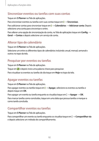 Aplicações e funções úteis
92
Sincronizar eventos ou tarefas com suas contas
Toque em S Planner naTela de aplicações.
Para sincronizar eventos ou tarefas com suas contas toque em → Sincronizar.
Para adicionar contas para sincronizar toque em → Calendários → Adicionar conta. Depois
selecione uma conta para sincronizar e entre.
Para alterar uma opção de sincronização da conta, naTela de aplicações toque em Config. →
Geral → Contas e depois selecione um serviço de conta.
Alterar tipo de calendário
Toque em S Planner naTela de aplicações.
Selecione um entre os diferentes tipos de calendários incluindo: anual, mensal, semanal e
outros no topo da tela.
Pesquisar por eventos ou tarefas
Toque em S Planner naTela de aplicações.
Toque em e depois insira uma palavra-chave para pesquisar.
Para visualizar os eventos ou tarefas do dia toque em Hoje no topo da tela.
Apagar eventos ou tarefas
Toque em S Planner naTela de aplicações.
Para apagar eventos ou tarefas toque em → Apagar, selecione os eventos ou tarefas e
depois toque em OK.
Para apagar um evento ou tarefa enquanto os visualiza toque em → Apagar → OK.
Para marcar tarefas como concluídas, toque em uma data que possua tarefas e marque-a
como tarefa concluída.
Compartilhar eventos ou tarefas
Toque em S Planner naTela de aplicações.
Para compartilhar um evento ou tarefa enquanto os visualiza toque em → Compartilhar via
e depois selecione um método de compartilhamento.
 