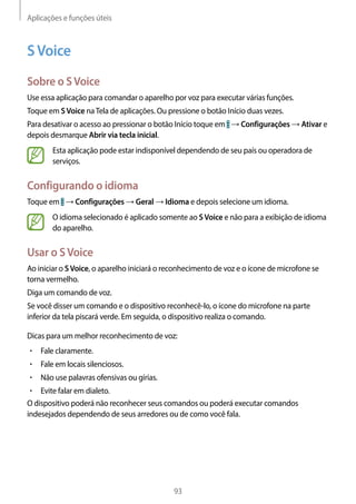 Aplicações e funções úteis
93
SVoice
Sobre o SVoice
Use essa aplicação para comandar o aparelho por voz para executar várias funções.
Toque em SVoice naTela de aplicações. Ou pressione o botão Início duas vezes.
Para desativar o acesso ao pressionar o botão Início toque em → Configurações → Ativar e
depois desmarque Abrir via tecla inicial.
Esta aplicação pode estar indisponível dependendo de seu país ou operadora de
serviços.
Configurando o idioma
Toque em → Configurações → Geral → Idioma e depois selecione um idioma.
O idioma selecionado é aplicado somente ao SVoice e não para a exibição de idioma
do aparelho.
Usar o SVoice
Ao iniciar o SVoice, o aparelho iniciará o reconhecimento de voz e o ícone de microfone se
torna vermelho.
Diga um comando de voz.
Se você disser um comando e o dispositivo reconhecê-lo, o ícone do microfone na parte
inferior da tela piscará verde. Em seguida, o dispositivo realiza o comando.
Dicas para um melhor reconhecimento de voz:
• 	Fale claramente.
• 	Fale em locais silenciosos.
• 	Não use palavras ofensivas ou gírias.
• 	Evite falar em dialeto.
O dispositivo poderá não reconhecer seus comandos ou poderá executar comandos
indesejados dependendo de seus arredores ou de como você fala.
 