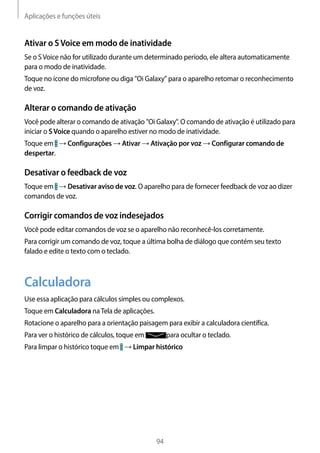 Aplicações e funções úteis
94
Ativar o SVoice em modo de inatividade
Se o SVoice não for utilizado durante um determinado período, ele altera automaticamente
para o modo de inatividade.
Toque no ícone do microfone ou diga "Oi Galaxy" para o aparelho retomar o reconhecimento
de voz.
Alterar o comando de ativação
Você pode alterar o comando de ativação "Oi Galaxy". O comando de ativação é utilizado para
iniciar o SVoice quando o aparelho estiver no modo de inatividade.
Toque em → Configurações → Ativar → Ativação por voz → Configurar comando de
despertar.
Desativar o feedback de voz
Toque em → Desativar aviso de voz. O aparelho para de fornecer feedback de voz ao dizer
comandos de voz.
Corrigir comandos de voz indesejados
Você pode editar comandos de voz se o aparelho não reconhecê-los corretamente.
Para corrigir um comando de voz, toque a última bolha de diálogo que contém seu texto
falado e edite o texto com o teclado.
Calculadora
Use essa aplicação para cálculos simples ou complexos.
Toque em Calculadora naTela de aplicações.
Rotacione o aparelho para a orientação paisagem para exibir a calculadora científica.
Para ver o histórico de cálculos, toque em para ocultar o teclado.
Para limpar o histórico toque em → Limpar histórico
 