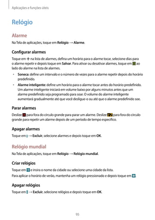 Aplicações e funções úteis
95
Relógio
Alarme
NaTela de aplicações, toque em Relógio → Alarme.
Configurar alarmes
Toque em na lista de alarmes, defina um horário para o alarme tocar, selecione dias para
o alarme repetir e depois toque em Salvar. Para ativar ou desativar alarmes, toque em ao
lado do alarme na lista de alarmes.
• 	Soneca: define um intervalo e o número de vezes para o alarme repetir depois do horário
predefinido.
• 	Alarme inteligente: define um horário para o alarme tocar antes do horário predefinido.
Um alarme inteligente iniciará em volume baixo por alguns minutos antes que um
alarme predefinido seja programado para soar. O volume do alarme inteligente
aumentará gradualmente até que você desligue-o ou até que o alarme predefinido soe.
Parar alarmes
Deslize para fora do círculo grande para parar um alarme. Deslize para fora do círculo
grande para repetir um alarme depois de um período de tempo específico.
Apagar alarmes
Toque em → Excluir, selecione alarmes e depois toque em OK.
Relógio mundial
NaTela de aplicações, toque em Relógio → Relógio mundial.
Criar relógios
Toque em e insira o nome da cidade ou selecione uma cidade da lista.
Para aplicar o horário de verão, mantenha um relógio pressionado e depois toque em .
Apagar relógios
Toque em → Excluir, selecione relógios e depois toque em OK.
 