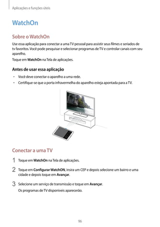 Aplicações e funções úteis
96
WatchOn
Sobre oWatchOn
Use essa aplicação para conectar a umaTV pessoal para assistir seus filmes e seriados de
tv favoritos.Você pode pesquisar e selecionar programas deTV e controlar canais com seu
aparelho.
Toque em WatchOn naTela de aplicações.
Antes de usar essa aplicação
• 	Você deve conectar o aparelho a uma rede.
• 	Certifique-se que a porta infravermelha do aparelho esteja apontada para aTV.
Conectar a umaTV
1	 Toque em WatchOn naTela de aplicações.
2	 Toque em ConfigurarWatchON, insira um CEP e depois selecione um bairro e uma
cidade e depois toque em Avançar.
3	 Selecione um serviço de transmissão e toque em Avançar.
Os programas deTV disponíveis aparecerão.
 