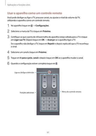 Aplicações e funções úteis
97
Usar o aparelho como um controle remoto
Você pode desligar ou ligar aTV, procurar canais, ou ajustar o nível de volume daTV,
utilizando o aparelho como um controle remoto.
1	 No aparelho toque em → Configurações.
2	 Selecione a marca daTV e toque em Próximo.
3	 Certifique-se que a porta do infravermelho do aparelho esteja voltada para aTV e toque
em Ligar suaTV. Depois toque em OK → Avançar se o aparelho ligar aTV.
Se o aparelho não desligar aTV, toque em Repetir e depois repita até que aTV reconheça
o sinal.
4	 Selecione um canal e toque em Próximo.
5	 Toque em Ir para o próx. canal e depois toque em OK se o aparelho mudar o canal.
6	 Quando a configuração estiver completa toque em .
Liga ou desliga a televisão
Menu do controle remotoFunções adicionais
 