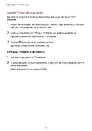 Aplicações e funções úteis
98
AssistirTV usando o aparelho
Selecione um programa deTV da lista de programas disponíveis para assistir naTV
conectada.
1	 Percorra para a direita ou para a esquerda para selecionar o tipo de transmissão e depois
selecione uma categoria na parte inferior da tela.
2	 Selecione um programa deTV e toque em Assistir este canal ou Assistir naTV.
O programa selecionado será exibido naTV conectada.
3	 Toque em para mudar canais ou ajustar o volume.
O painel do controle remoto aparecerá na tela.
Configurar lembretes de programas
1	 Selecione um programa deTV para assistir.
2	 Toque em , defina um alarme para lembrá-lo do horário de início do programa deTV e
depois toque em OK.
O alarme despertará no horário predefinido.
 