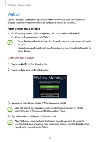 Aplicações e funções úteis
99
WebEx
Use essa aplicação para receber e participar de teleconferências.Você pode usar varias
funções, tais como: compartilhamento de conteúdo e reunião de vídeo HD.
Antes de usar essa aplicação
• 	Certifique-se que o dispositivo esteja conectado a uma rede móvel ouWi-Fi.
• 	Certifique-se de possuir uma contaWebEx.
• 	Esta aplicação pode estar indisponível dependendo de seu país ou operadora de
serviços.
• 	Essa aplicação pode não funcionar adequadamente dependendo do firewall e do
status da rede.
Cadastre uma conta
1	 Toque em WebEx naTela de aplicações.
2	 Toque em Criar uma conta na tela inicial.
3	 A página da internet para acessar oWebEx aparecerá na tela.
Você não poderá usar essa aplicação se uma janela pop-up aparecer na tela
informando que oWebEx não está disponível na região.
4	 Siga as instruções em tela para configurar a conta.
Algumas funções poderão ficar indisponíveis quando o período de avaliação
terminar. Mude para uma conta paga para utilizar todas as funções doWebEx. Para
mais detalhes, consulte o siteWebEx.
 