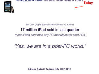Smartphone & Tablet The Best Travel Guide of Future
                                                             Today




        Tim Cook (Apple Events in San Francisco 12.9.2012)

    17 million iPad sold in last quarter
more iPads sold than any PC manufacturer sold PCs


"Yes, we are in a post-PC world."



          Adriano Požari ć Turizam Info EIAT 2012
 