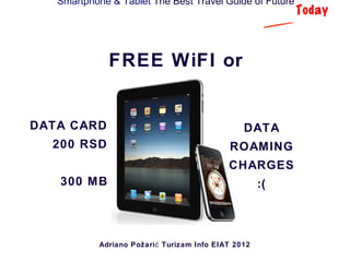 Smartphone & Tablet The Best Travel Guide of Future
                                                           Today



              FREE WiFI or


DATA CARD                                        DATA
  200 RSD                                    ROAMING
                                             CHARGES
   300 MB                                             :(



            Adriano Požari ć Turizam Info EIAT 2012
 
