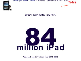 Smartphone & Tablet The Best Travel Guide of Future
                                                      Today



           iPad sold total so far?




          84
   million iPad
         Adriano Požari ć Turizam Info EIAT 2012
 