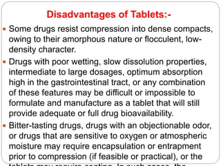 Disadvantages of Tablets:-
 Some drugs resist compression into dense compacts,
owing to their amorphous nature or flocculent, low-
density character.
 Drugs with poor wetting, slow dissolution properties,
intermediate to large dosages, optimum absorption
high in the gastrointestinal tract, or any combination
of these features may be difficult or impossible to
formulate and manufacture as a tablet that will still
provide adequate or full drug bioavailability.
 Bitter-tasting drugs, drugs with an objectionable odor,
or drugs that are sensitive to oxygen or atmospheric
moisture may require encapsulation or entrapment
prior to compression (if feasible or practical), or the
 