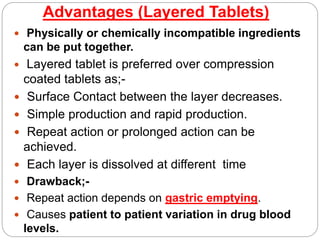 Advantages (Layered Tablets)
 Physically or chemically incompatible ingredients
can be put together.
 Layered tablet is preferred over compression
coated tablets as;-
 Surface Contact between the layer decreases.
 Simple production and rapid production.
 Repeat action or prolonged action can be
achieved.
 Each layer is dissolved at different time
 Drawback;-
 Repeat action depends on gastric emptying.
 Causes patient to patient variation in drug blood
levels.
 