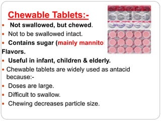 Chewable Tablets:-
 Not swallowed, but chewed.
 Not to be swallowed intact.
 Contains sugar (mainly mannitol) &
Flavors.
 Useful in infant, children & elderly.
 Chewable tablets are widely used as antacid
because:-
 Doses are large.
 Difficult to swallow.
 Chewing decreases particle size.
 