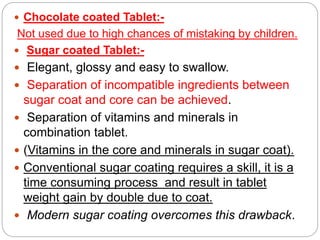  Chocolate coated Tablet:-
Not used due to high chances of mistaking by children.
 Sugar coated Tablet:-
 Elegant, glossy and easy to swallow.
 Separation of incompatible ingredients between
sugar coat and core can be achieved.
 Separation of vitamins and minerals in
combination tablet.
 (Vitamins in the core and minerals in sugar coat).
 Conventional sugar coating requires a skill, it is a
time consuming process and result in tablet
weight gain by double due to coat.
 Modern sugar coating overcomes this drawback.
 