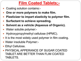 Film Coated Tablets;-
 Coating solution contains:-
 One or more polymers to make film.
 Plasticizer to impart elasticity to polymer film.
 Surfactant to achieve spreading.
 Solvent as a vehicle (Aqueous of Organic).
 Water soluble polymer:-
 Hydroxypropylmethyl cellulose (HPMC).
 It is the most widely used polymer in film coating.
 Water insoluble Polymer:-
 Ethyl Cellulose.
 PHYSICAL APPERANCE OF SUGAR COATED
TABLET ARE BETTER THAN FLIM COATED
TABLETS.
 