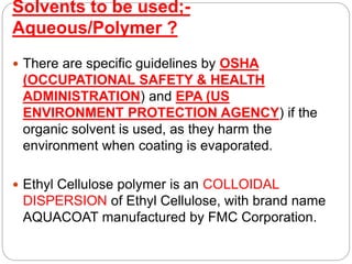 Solvents to be used;-
Aqueous/Polymer ?
 There are specific guidelines by OSHA
(OCCUPATIONAL SAFETY & HEALTH
ADMINISTRATION) and EPA (US
ENVIRONMENT PROTECTION AGENCY) if the
organic solvent is used, as they harm the
environment when coating is evaporated.
 Ethyl Cellulose polymer is an COLLOIDAL
DISPERSION of Ethyl Cellulose, with brand name
AQUACOAT manufactured by FMC Corporation.
 