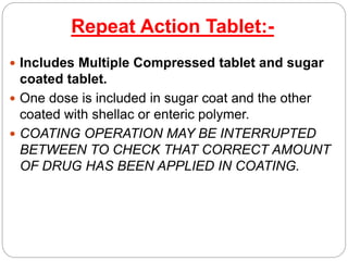 Repeat Action Tablet:-
 Includes Multiple Compressed tablet and sugar
coated tablet.
 One dose is included in sugar coat and the other
coated with shellac or enteric polymer.
 COATING OPERATION MAY BE INTERRUPTED
BETWEEN TO CHECK THAT CORRECT AMOUNT
OF DRUG HAS BEEN APPLIED IN COATING.
 