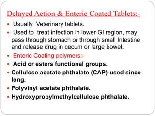 Delayed Action & Enteric Coated Tablets:-
 Usually Veterinary tablets.
 Used to treat infection in lower GI region, may
pass through stomach or through small Intestine
and release drug in cecum or large bowel.
 Enteric Coating polymers:-
 Acid or esters functional groups.
 Cellulose acetate phthalate (CAP)-used since
long.
 Polyvinyl acetate phthalate.
 Hydroxypropylmethylcellulose phthalate.
 