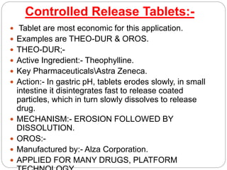 Controlled Release Tablets:-
 Tablet are most economic for this application.
 Examples are THEO-DUR & OROS.
 THEO-DUR;-
 Active Ingredient:- Theophylline.
 Key PharmaceuticalsAstra Zeneca.
 Action:- In gastric pH, tablets erodes slowly, in small
intestine it disintegrates fast to release coated
particles, which in turn slowly dissolves to release
drug.
 MECHANISM:- EROSION FOLLOWED BY
DISSOLUTION.
 OROS:-
 Manufactured by:- Alza Corporation.
 APPLIED FOR MANY DRUGS, PLATFORM
 