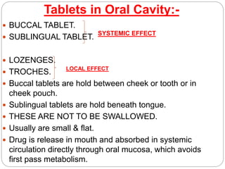 Tablets in Oral Cavity:-
 BUCCAL TABLET.
 SUBLINGUAL TABLET.
 LOZENGES.
 TROCHES.
 Buccal tablets are hold between cheek or tooth or in
cheek pouch.
 Sublingual tablets are hold beneath tongue.
 THESE ARE NOT TO BE SWALLOWED.
 Usually are small & flat.
 Drug is release in mouth and absorbed in systemic
circulation directly through oral mucosa, which avoids
first pass metabolism.
SYSTEMIC EFFECT
LOCAL EFFECT
 