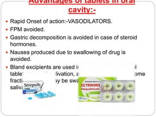 Advantages of tablets in oral
cavity:-
 Rapid Onset of action:-VASODILATORS.
 FPM avoided.
 Gastric decomposition is avoided in case of steroid
hormones.
 Nausea produced due to swallowing of drug is
avoided.
 Bland excipients are used in buccal and sublingual
tablets to avoid salivation, as if salivation occurs some
fraction of drug may be swallowed through excess
saliva.
 