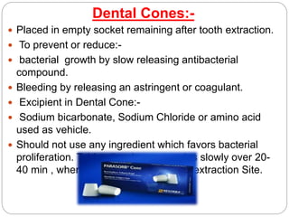 Dental Cones:-
 Placed in empty socket remaining after tooth extraction.
 To prevent or reduce:-
 bacterial growth by slow releasing antibacterial
compound.
 Bleeding by releasing an astringent or coagulant.
 Excipient in Dental Cone:-
 Sodium bicarbonate, Sodium Chloride or amino acid
used as vehicle.
 Should not use any ingredient which favors bacterial
proliferation. Tablet dissolves or erodes slowly over 20-
40 min , when loosely packed in teeth extraction Site.
 