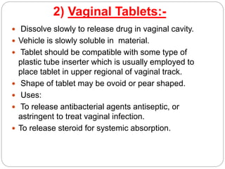 2) Vaginal Tablets:-
 Dissolve slowly to release drug in vaginal cavity.
 Vehicle is slowly soluble in material.
 Tablet should be compatible with some type of
plastic tube inserter which is usually employed to
place tablet in upper regional of vaginal track.
 Shape of tablet may be ovoid or pear shaped.
 Uses:
 To release antibacterial agents antiseptic, or
astringent to treat vaginal infection.
 To release steroid for systemic absorption.
 