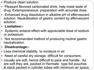  Produce clean solution.
 Pleasant flavored carbonated drink, help mask taste of
drug. Extemporaneous preparation with accurate dose.
 Enhanced drug dissolution in alkaline pH of effervescent
solution. Neutralization of gastric content by effervescent
solution.
 Limitation:-
 Systemic antacid effect with appreciable dose of sodium
or potassium.
 Not recommended method of producing routine gastric
neutralization.
 Disadvantage:-
 Less chemical stability to moisture in air.
 Need of careful dry storage, difficult for consumers.
 Usually are soft, hence difficult to pack and handle . As
are soft they are. packed in Hermatic type foil pouches
& stack packed in cylinder tubes with minimum air space.
 