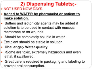 2) Dispensing Tablets;-
 NOT USED NOW DAYS.
 Added to WATER by pharmacist or patient to
make solution.
 Buffers and isotonicity agents may be added if
solution is to be used in contact with mucous
membrane or on wounds.
 Should be completely soluble in water.
 Excipient should be stable in solution.
 Challenge;- Water quality.
 •Some are toxic, extremely hazardous and even
lethal, if swallowed.
 Great care is required in packaging and labeling to
prevent oral consumption.
 