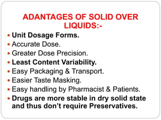 ADANTAGES OF SOLID OVER
LIQUIDS:-
 Unit Dosage Forms.
 Accurate Dose.
 Greater Dose Precision.
 Least Content Variability.
 Easy Packaging & Transport.
 Easier Taste Masking.
 Easy handling by Pharmacist & Patients.
 Drugs are more stable in dry solid state
and thus don’t require Preservatives.
 