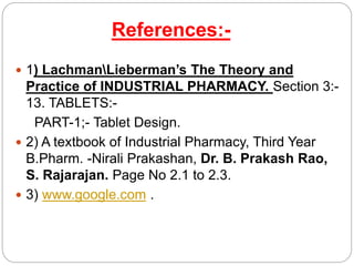 References:-
 1) LachmanLieberman’s The Theory and
Practice of INDUSTRIAL PHARMACY. Section 3:-
13. TABLETS:-
PART-1;- Tablet Design.
 2) A textbook of Industrial Pharmacy, Third Year
B.Pharm. -Nirali Prakashan, Dr. B. Prakash Rao,
S. Rajarajan. Page No 2.1 to 2.3.
 3) www.google.com .
 
