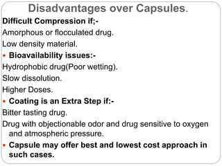 Disadvantages over Capsules.
Difficult Compression if;-
Amorphous or flocculated drug.
Low density material.
 Bioavailability issues:-
Hydrophobic drug(Poor wetting).
Slow dissolution.
Higher Doses.
 Coating is an Extra Step if:-
Bitter tasting drug.
Drug with objectionable odor and drug sensitive to oxygen
and atmospheric pressure.
 Capsule may offer best and lowest cost approach in
such cases.
 