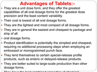 Advantages of Tablets:-
 They are a unit dose form, and they offer the greatest
capabilities of all oral dosage forms for the greatest dose
precision and the least content variability.
 Their cost is lowest of all oral dosage forms.
 They are the lightest and most compact of all dosage forms.
 They are in general the easiest and cheapest to package and
ship of all
 oral dosage forms.
 Product identification is potentially the simplest and cheapest,
requiring no additional processing steps when employing an
embossed or monogrammed punch face.
 They lend themselves to certain special-release profile
products, such as enteric or delayed-release products.
 They are better suited to large-scale production than other
dosage forms.
 