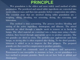 Wet granulation is the oldest and most widely used method of tablet
preparation. The powdered and mixed tablet ingredients are converted into
moist coherent mass and then into granules before compression into tablets.
The essential steps that are involved during tablet granulation are :-
weighing, sifting, blending, wet screening, drying, dry screening, and
lubrication.
This method is time consuming. The process involves blending and
mixing of the active ingredient, disintegrant, and diluents. The mixed
materials are sifted through a suitable mesh to remove or to break the
lumps. The sifted material are converted into a damp mass using a binder
solution, then forced through appropriate sieves to produce granules. The
wet granules are dried in oven. The particles may agglomerate and form
lumps, so sieving after is often required after drying. To the dried granules,
lubricant is added so as to improve the flow property. The prepared
granules are then used for compression to produce granules.
Paracetamol are commonly used as analgesics and anti-pyretics.
Paracetamol is not susceptible to moisture or heat , so wet granulation is a
best method to prepare granules. Starch can act here both as glidant and
disintegrant.
 