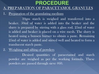 A. PREPARATION OF PARACETAMOL GRANULES
1. Preparation of the granulating medium
10gm starch is weighed and transferred into a
beaker. 50ml of water is added into the beaker and the
slurry is prepared by stirring with a glass rod. 25ml of water
is added and beaker is placed on a wire mesh. The slurry is
heated using a bunsen burner to obtain a paste. Remaining
25ml of water is added and stirred well and heated to form a
translucent starch paste.
2. Weighing and sifting of powders
Desired quantities of paracetamol and starch
powder are weighed as per the working formula. These
powders are passed through sieve #60.
 