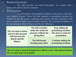 3. Blending of the powders
The sifted powders are mixed thoroughly in a mortar with a
pestle until uniform blend is obtained
4. Wet Granulation
A small quantity of granulating medium is taken into a watch glass
and weighed in gram. From this little quantity of granulating medium are
transferred into the mortar containing the powder and then triturated. This
step is continued until a smooth dough is formed. The end point of addition of
the granulating medium is determined by the following :-
The wet mass is taken
and it is then pressed
with between the
thumb and the
fingers.
The ball crumbles
under the moderate
pressure without the
giving fines
Stop adding the
granulating medium.
The mass is ready for
granulation.
The ball breaks
forming many fines
Continue adding the
granulating medium.
The wet mass is passed through sieve 10# in a tray. This process breaks
the wet mass into wet granules.
 