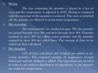 5. Drying
The tray containing the granules is placed in a hot air
oven and the temperature is adjusted to 60℃. Drying is continued
until the moisture of the granules is reduced. The oven is switched
off, the granules are allowed to reach room temperature.
6. Dry screening
The total granules are weighed in gms. The dry granules
are passed through sieve 20# and then through sieve 40#. Granules
retained in sieve 20# are called coarse granules and the granules
retained in sieve 40# are called fines. The amount of fines to be
added are then calculated.
7. Dry blending
15% of fines calculated and weighed are added to the
coarse granules. The required quantity of magnesium stearate
(lubricant) and talc (glidant) is added. The ingredients are blended
in order to get uniform distribution of ingredients, so the granules
are ready for compression.
 