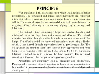PRINCIPLE
Wet granulation is the oldest and most widely used method of tablet
preparation. The powdered and mixed tablet ingredients are converted
into moist coherent mass and then into granules before compression into
tablets. The essential steps that are involved during tablet granulation are :-
weighing, sifting, blending, wet screening, drying, dry screening, and
lubrication.
This method is time consuming. The process involves blending and
mixing of the active ingredient, disintegrant, and diluents. The mixed
materials are sifted through a suitable mesh to remove or to break the
lumps. The sifted material are converted into a damp mass using a binder
solution, then forced through appropriate sieves to produce granules. The
wet granules are dried in oven. The particles may agglomerate and form
lumps, so sieving after is often required after drying. To the dried granules,
lubricant is added so as to improve the flow property. The prepared
granules are then used for compression to produce granules.
Paracetamol are commonly used as analgesics and anti-pyretics.
Paracetamol is not susceptible to moisture or heat , so wet granulation is a
best method to prepare granules. Starch can act here both as glidant and
disintegrant.
 