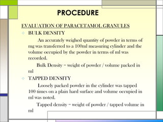 EVALUATION OF PARACETAMOL GRANULES
 BULK DENSITY
An accurately weighed quantity of powder in terms of
mg was transferred to a 100ml measuring cylinder and the
volume occupied by the powder in terms of ml was
recorded.
Bulk Density = weight of powder / volume packed in
ml
 TAPPED DENSITY
Loosely packed powder in the cylinder was tapped
100 times on a plain hard surface and volume occupied in
ml was noted.
Tapped density = weight of powder / tapped volume in
ml
PROCEDURE
 