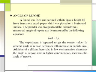  ANGLE OF REPOSE
A funnel was fixed and secured with its tip at a height (h)
from 2cm above graph paper which was placed on a horizontal
surface. The powder was dropped and the radius(r) was
measured. Angle of repose can be measured by the following
equation:
tanθ = h/r
The experiment is repeated to get the correct value. In
general, angle of repose decreases with increase in particle size.
Addition of a glidant, here talc, in low concentration decreases
the angle of repose and in higher concentration, increases the
angle of repose.
 
