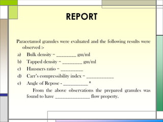 REPORT
Paracetamol granules were evaluated and the following results were
observed :-
a) Bulk density = ________ gm/ml
b) Tapped density = ________ gm/ml
c) Hausners ratio = _________
d) Carr’s compressibility index = ___________
e) Angle of Repose - __________ ⁰
From the above observations the prepared granules was
found to have ______________ flow property.
 