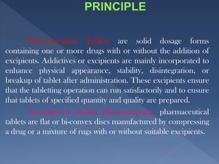 Pharmaceutical Tablets are solid dosage forms
containing one or more drugs with or without the addition of
excipients. Addictives or excipients are mainly incorporated to
enhance physical appearance, stability, disintegration, or
breakup of tablet after administration. These excipients ensure
that the tabletting operation can run satisfactorily and to ensure
that tablets of specified quantity and quality are prepared.
According to Indian Pharmacopoeia, pharmaceutical
tablets are flat or bi-convex discs manufactured by compressing
a drug or a mixture of rugs with or without suitable excipients.
 