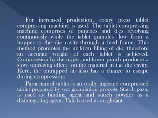 For increased production, rotary press tablet
compressing machine is used. The tablet compressing
machine comprises of punches and dies revolving
continuously while the tablet granules flow from a
hopper to the die cavity through a feed frame. This
method promotes the uniform filling of die, therefore
an accurate weight of each tablet is achieved.
Compression by the upper and lower punch produces a
slow squeezing effect on the material in the die cavity.
Here, the entrapped air also has a chance to escape
during compression.
Paracetamol tablet is an orally ingested compressed
tablet prepared by wet granulation process. Starch paste
is used as binding agent and starch powder as a
disintegrating agent. Talc is used as an glidant.
 