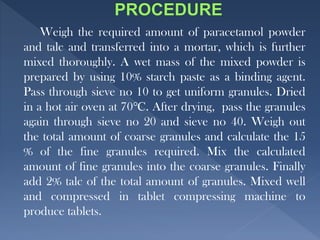 Weigh the required amount of paracetamol powder
and talc and transferred into a mortar, which is further
mixed thoroughly. A wet mass of the mixed powder is
prepared by using 10% starch paste as a binding agent.
Pass through sieve no 10 to get uniform granules. Dried
in a hot air oven at 70℃. After drying, pass the granules
again through sieve no 20 and sieve no 40. Weigh out
the total amount of coarse granules and calculate the 15
% of the fine granules required. Mix the calculated
amount of fine granules into the coarse granules. Finally
add 2% talc of the total amount of granules. Mixed well
and compressed in tablet compressing machine to
produce tablets.
 