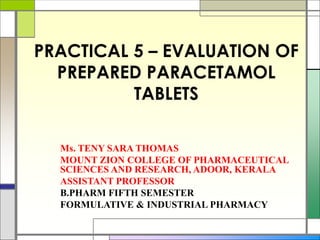 PRACTICAL 5 – EVALUATION OF
PREPARED PARACETAMOL
TABLETS
Ms. TENY SARA THOMAS
MOUNT ZION COLLEGE OF PHARMACEUTICAL
SCIENCES AND RESEARCH, ADOOR, KERALA
ASSISTANT PROFESSOR
B.PHARM FIFTH SEMESTER
FORMULATIVE & INDUSTRIAL PHARMACY
 