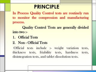 PRINCIPLE
In Process Quality Control tests are routinely run
to monitor the compression and manufacturing
process.
Quality Control Tests are generally divided
into two :-
1. Official Tests
2. Non - Official Tests
Official tests include :- weight variation tests,
thickness tests, friability tests, hardness tests,
disintegration tests, and tablet dissolution tests.
 