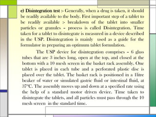 e) Disintegration test :- Generally, when a drug is taken, it should
be readily available to the body. First important step of a tablet to
be readily available :- breakdown of the tablet into smaller
particles or granules – process is called Disintegration. Time
taken for a tablet to disintegrate is measured in a device described
in the USP. Disintegration is mainly used as a guide for the
formulator in preparing an optimum tablet formulation.
The USP device for disintegration comprises – 6 glass
tubes that are 3 inches long, open at the top, and closed at the
bottom with a 10 mesh screen in the basket rack assembly. One
tablet is placed in each tube and a perforated plastic disc is
placed over the tablet. The basket rack is positioned in a 1litre
beaker of water or simulated gastric fluid or intestinal fluid, at
37℃. The assembly moves up and down at a specified rate using
the help of a standard motor driven device. Time taken to
disintegrate the tablets, and all particles must pass through the 10
mesh screen in the standard time.
 