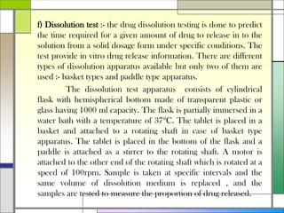 f) Dissolution test :- the drug dissolution testing is done to predict
the time required for a given amount of drug to release in to the
solution from a solid dosage form under specific conditions. The
test provide in vitro drug release information. There are different
types of dissolution apparatus available but only two of them are
used :- basket types and paddle type apparatus.
The dissolution test apparatus consists of cylindrical
flask with hemispherical bottom made of transparent plastic or
glass having 1000 ml capacity. The flask is partially immersed in a
water bath with a temperature of 37℃. The tablet is placed in a
basket and attached to a rotating shaft in case of basket type
apparatus. The tablet is placed in the bottom of the flask and a
paddle is attached as a stirrer to the rotating shaft. A motor is
attached to the other end of the rotating shaft which is rotated at a
speed of 100rpm. Sample is taken at specific intervals and the
same volume of dissolution medium is replaced , and the
samples are tested to measure the proportion of drug released.
 