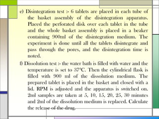 e) Disintegration test :- 6 tablets are placed in each tube of
the basket assembly of the disintegration apparatus.
Placed the perforated disk over each tablet in the tube
and the whole basket assembly is placed in a beaker
containing 900ml of the disintegration medium. The
experiment is done until all the tablets disintegrate and
pass through the pores, and the disintegration time is
noted.
f) Dissolution test :- the water bath is filled with water and the
temperature is set to 37℃. Then the cylindrical flask is
filled with 900 ml of the dissolution medium. The
prepared tablet is placed in the basket and closed with a
lid. RPM is adjusted and the apparatus is switched on.
2ml samples are taken at 5, 10, 15, 20, 25, 30 minutes
and 2ml of the dissolution medium is replaced. Calculate
the release of the drug.
 