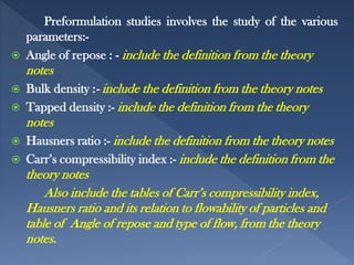 Preformulation studies involves the study of the various
parameters:-
 Angle of repose : - include the definition from the theory
notes
 Bulk density :- include the definition from the theory notes
 Tapped density :- include the definition from the theory
notes
 Hausners ratio :- include the definition from the theory notes
 Carr’s compressibility index :- include the definition from the
theory notes
Also include the tables of Carr’s compressibility index,
Hausners ratio and its relation to flowability of particles and
table of Angle of repose and type of flow, from the theory
notes.
 