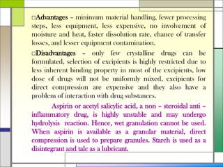 □Advantages – minimum material handling, fewer processing
steps, less equipment, less expensive, no involvement of
moisture and heat, faster dissolution rate, chance of transfer
losses, and lesser equipment contamination.
□Disadvantages – only few crystalline drugs can be
formulated, selection of excipients is highly restricted due to
less inherent binding property in most of the excipients, low
dose of drugs will not be uniformly mixed, excipients for
direct compression are expensive and they also have a
problem of interaction with drug substances.
Aspirin or acetyl salicylic acid, a non – steroidal anti –
inflammatory drug, is highly unstable and may undergo
hydrolysis reaction. Hence, wet granulation cannot be used.
When aspirin is available as a granular material, direct
compression is used to prepare granules. Starch is used as a
disintegrant and talc as a lubricant.
 